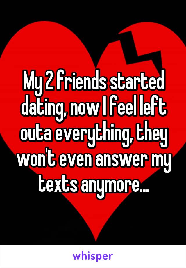 My 2 friends started dating, now I feel left outa everything, they won't even answer my texts anymore...