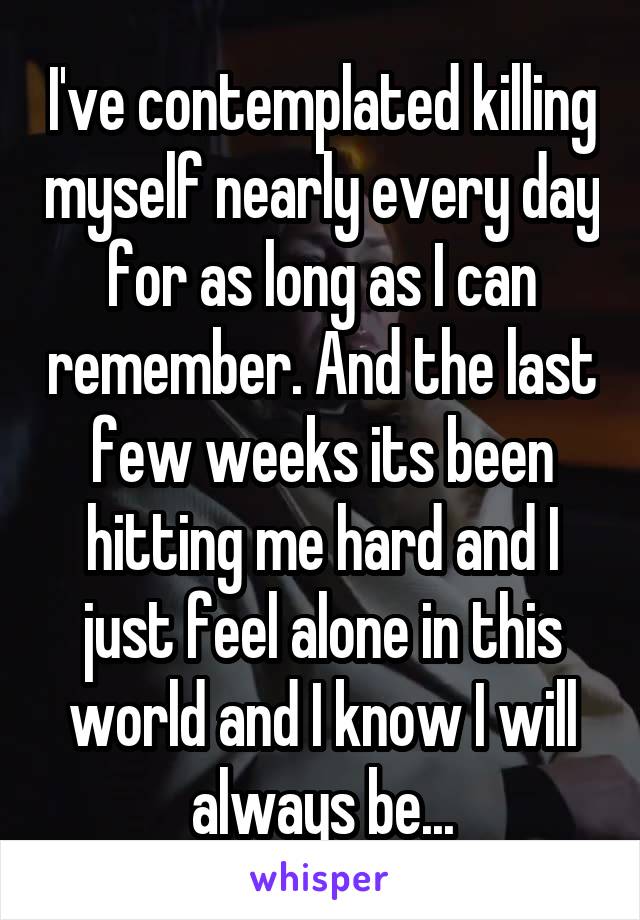 I've contemplated killing myself nearly every day for as long as I can remember. And the last few weeks its been hitting me hard and I just feel alone in this world and I know I will always be...