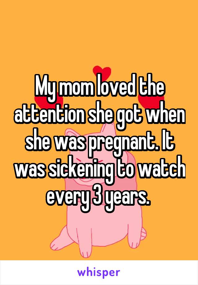 My mom loved the attention she got when she was pregnant. It was sickening to watch every 3 years. 