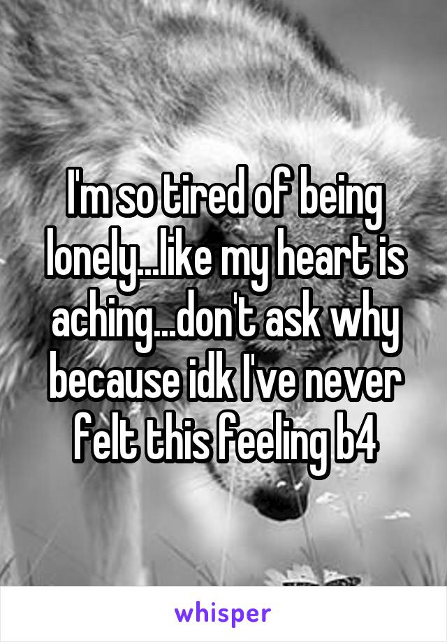 I'm so tired of being lonely...like my heart is aching...don't ask why because idk I've never felt this feeling b4