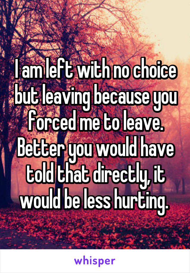 I am left with no choice but leaving because you forced me to leave. Better you would have told that directly, it would be less hurting. 