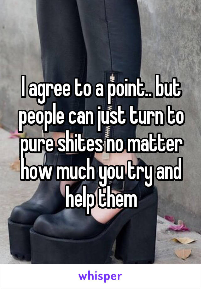 I agree to a point.. but people can just turn to pure shites no matter how much you try and help them