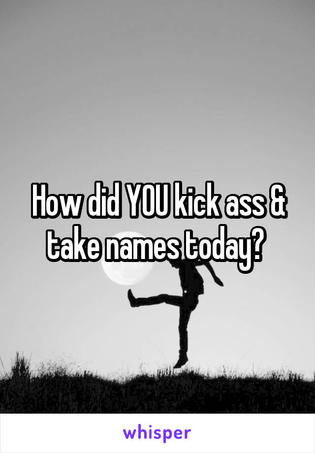 How did YOU kick ass & take names today? 