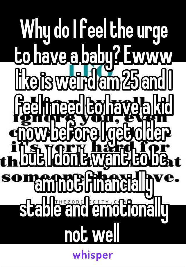 Why do I feel the urge to have a baby? Ewww like is weird am 25 and I feel i need to have a kid now before I get older but I don't want to bc am not financially stable and emotionally not well 