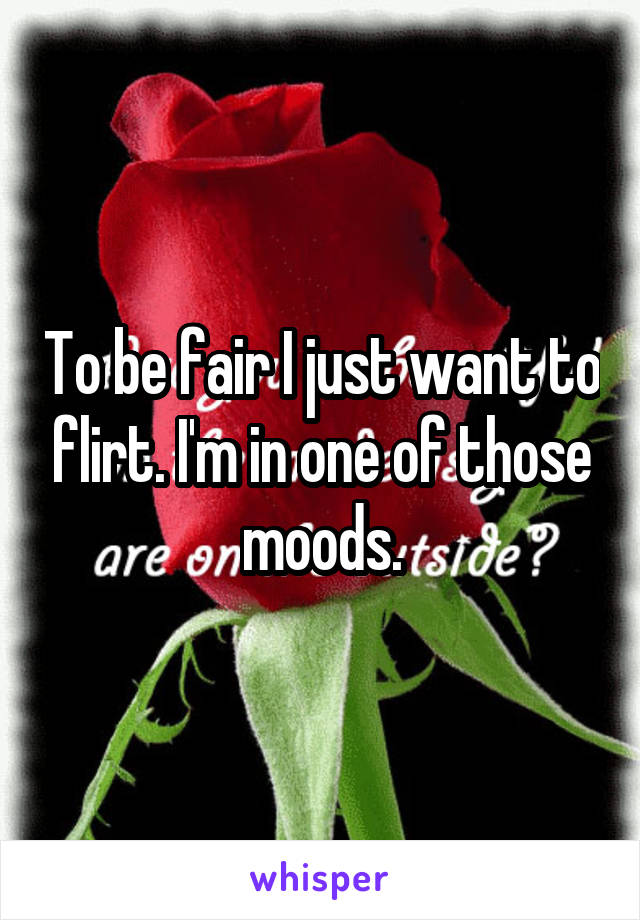 To be fair I just want to flirt. I'm in one of those moods.