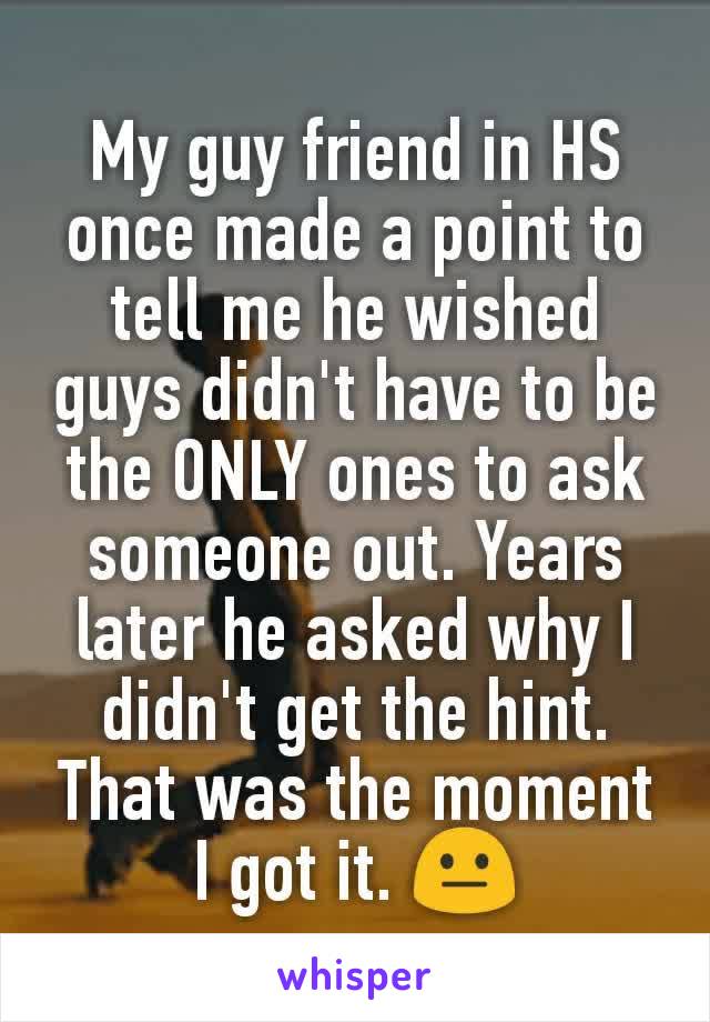 My guy friend in HS once made a point to tell me he wished guys didn't have to be the ONLY ones to ask someone out. Years later he asked why I didn't get the hint. That was the moment I got it. 😐