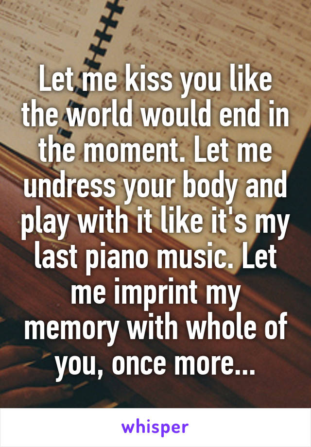 Let me kiss you like the world would end in the moment. Let me undress your body and play with it like it's my last piano music. Let me imprint my memory with whole of you, once more...