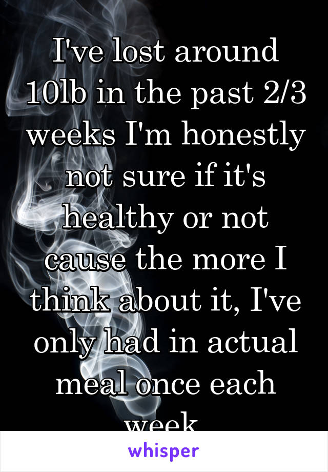 I've lost around 10lb in the past 2/3 weeks I'm honestly not sure if it's healthy or not cause the more I think about it, I've only had in actual meal once each week 