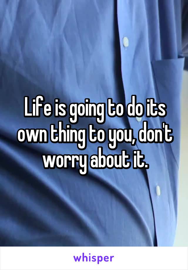 Life is going to do its own thing to you, don't worry about it.