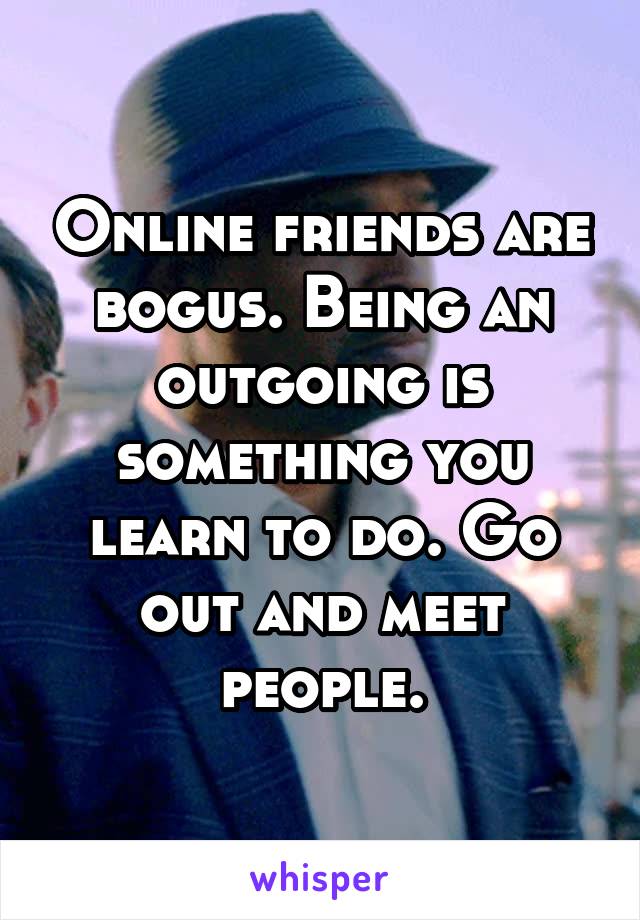 Online friends are bogus. Being an outgoing is something you learn to do. Go out and meet people.