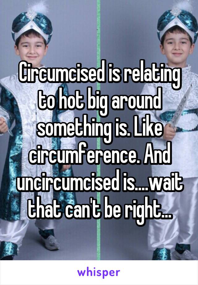 Circumcised is relating to hot big around something is. Like circumference. And uncircumcised is....wait that can't be right...