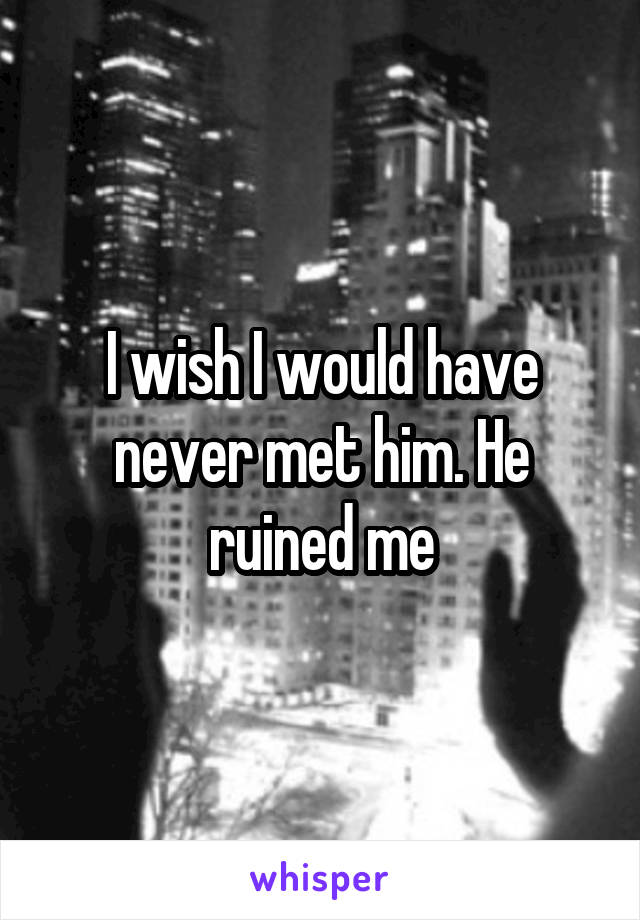 I wish I would have never met him. He ruined me