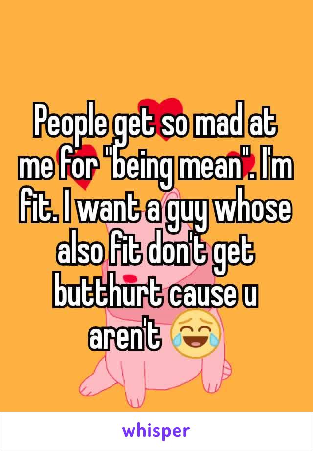 People get so mad at me for "being mean". I'm fit. I want a guy whose also fit don't get butthurt cause u aren't 😂