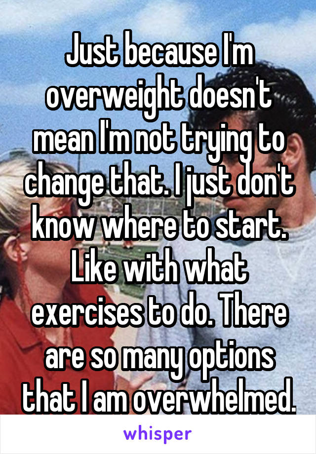 Just because I'm overweight doesn't mean I'm not trying to change that. I just don't know where to start. Like with what exercises to do. There are so many options that I am overwhelmed.