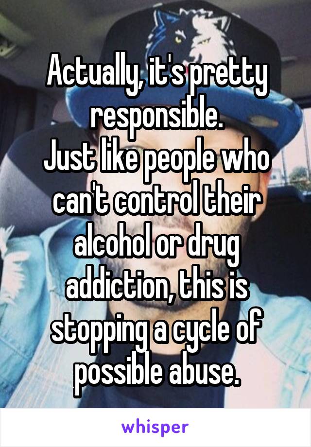 Actually, it's pretty responsible.
Just like people who can't control their alcohol or drug addiction, this is stopping a cycle of possible abuse.