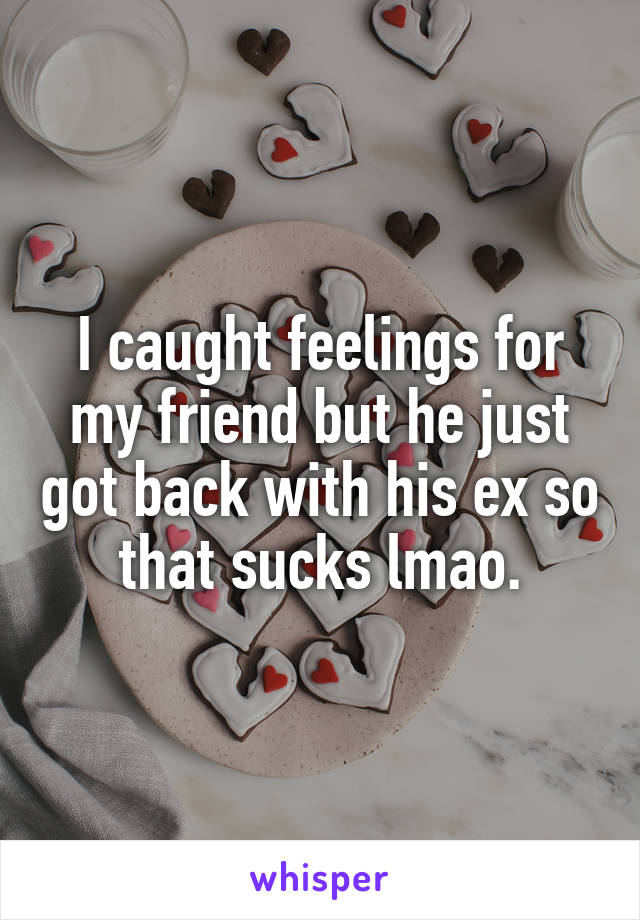 I caught feelings for my friend but he just got back with his ex so that sucks lmao.