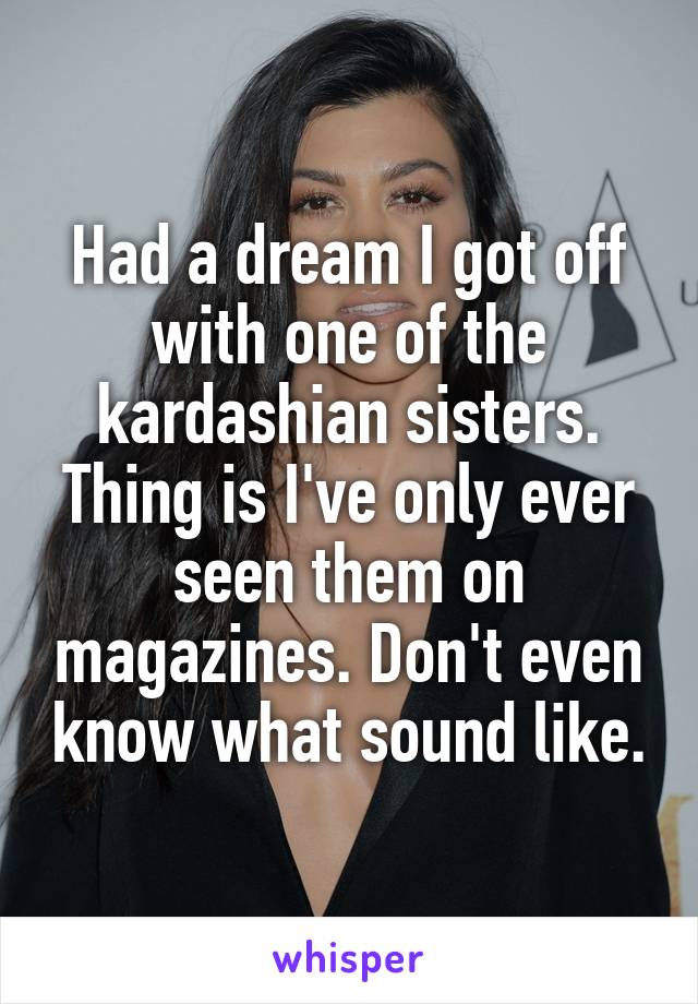 Had a dream I got off with one of the kardashian sisters. Thing is I've only ever seen them on magazines. Don't even know what sound like.