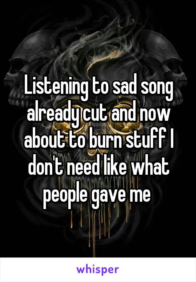 Listening to sad song already cut and now about to burn stuff I don't need like what people gave me 