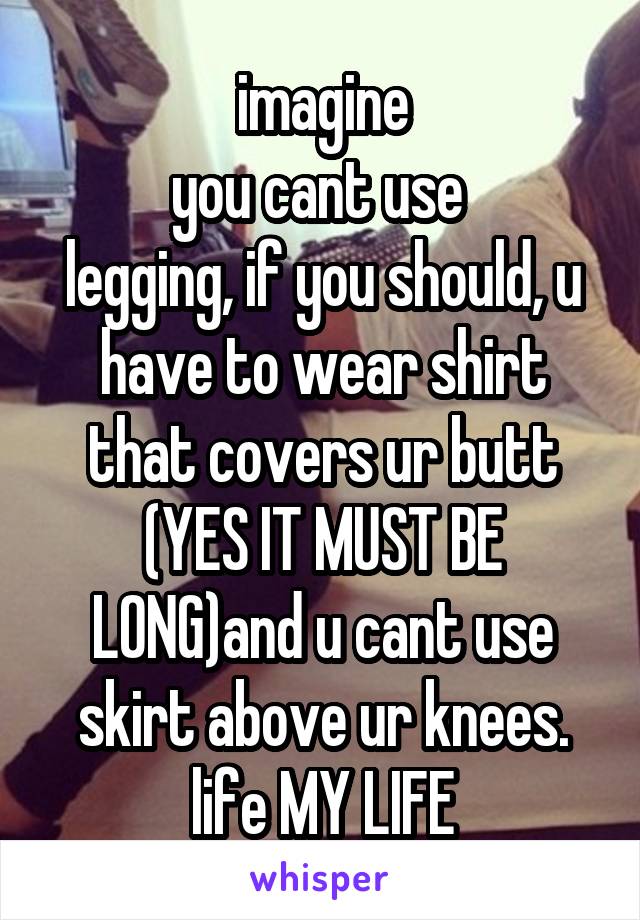 imagine
you cant use 
legging, if you should, u have to wear shirt that covers ur butt (YES IT MUST BE LONG)and u cant use skirt above ur knees. life MY LIFE