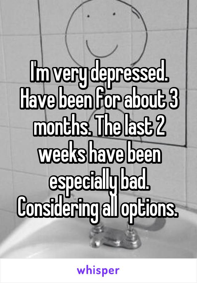 I'm very depressed. Have been for about 3 months. The last 2 weeks have been especially bad. Considering all options. 