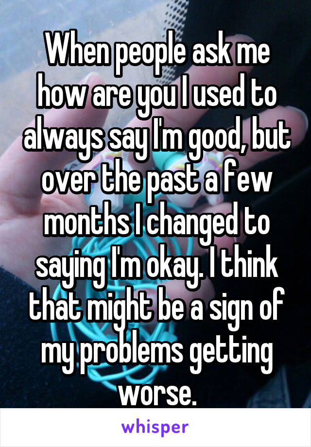 When people ask me how are you I used to always say I'm good, but over the past a few months I changed to saying I'm okay. I think that might be a sign of my problems getting worse.