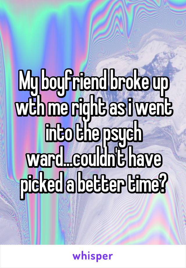 My boyfriend broke up wth me right as i went into the psych ward...couldn't have picked a better time?