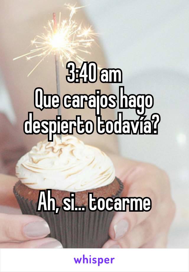 3:40 am
Que carajos hago despierto todavía? 


Ah, si... tocarme