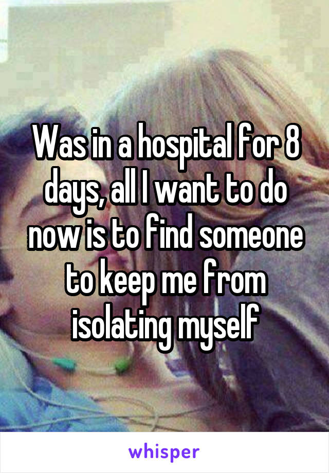 Was in a hospital for 8 days, all I want to do now is to find someone to keep me from isolating myself