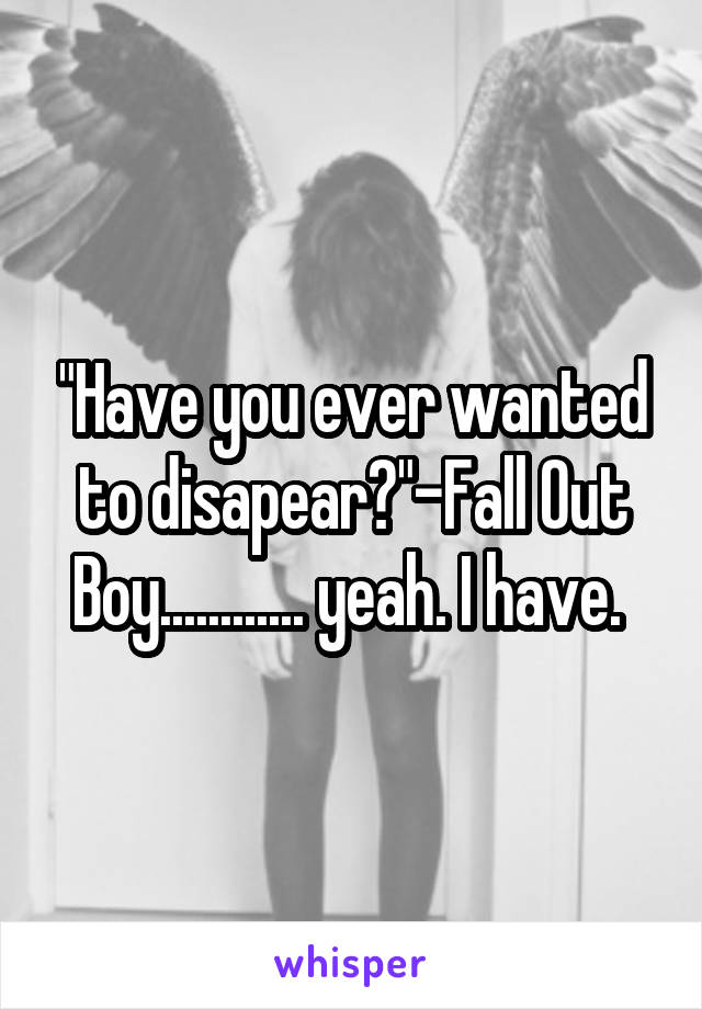 "Have you ever wanted to disapear?"-Fall Out Boy............ yeah. I have. 