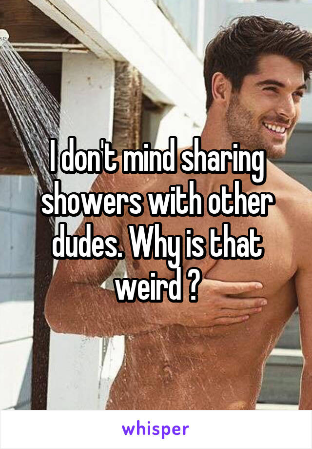 I don't mind sharing showers with other dudes. Why is that weird ?