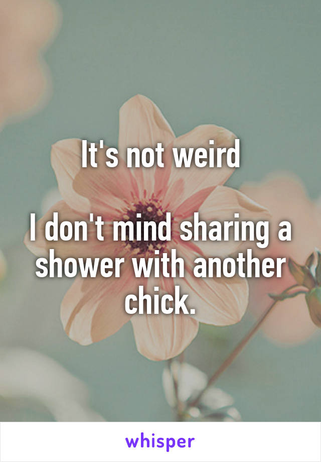 It's not weird

I don't mind sharing a shower with another chick.