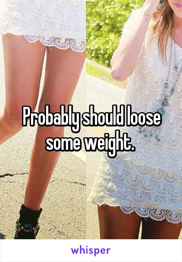 Probably should loose some weight. 