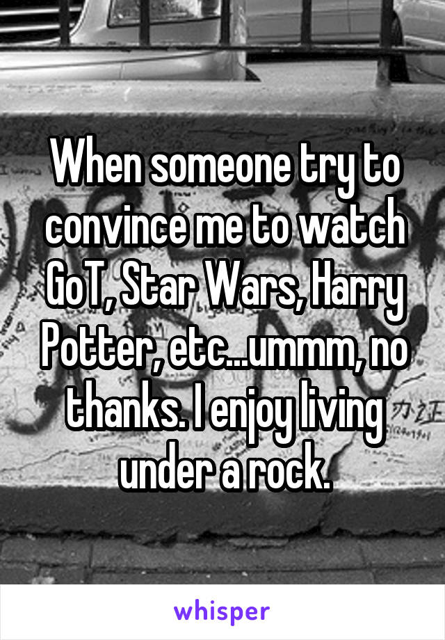 When someone try to convince me to watch GoT, Star Wars, Harry Potter, etc...ummm, no thanks. I enjoy living under a rock.