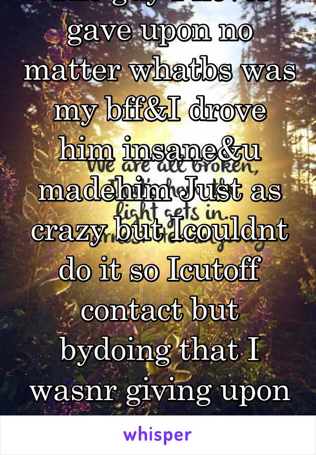 The guy I never gave upon no matter whatbs was my bff&I drove him insane&u madehim Just as crazy but Icouldnt do it so Icutoff contact but bydoing that I wasnr giving upon him Iwas giving upon me 2/2