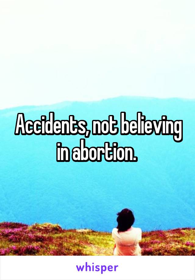 Accidents, not believing in abortion. 