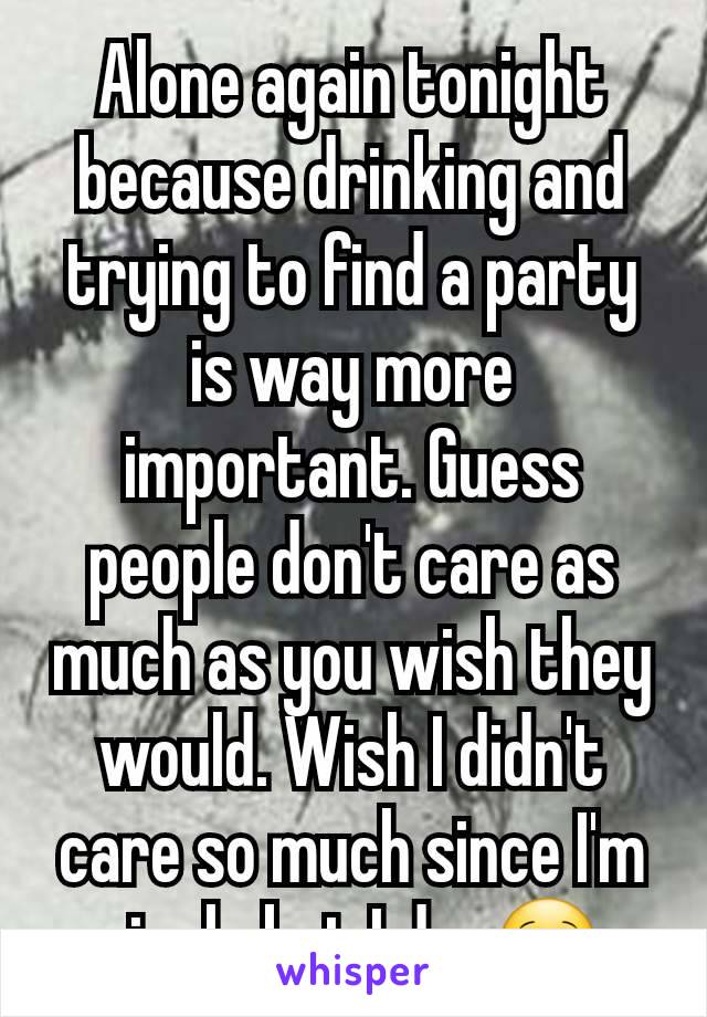 Alone again tonight because drinking and trying to find a party is way more important. Guess people don't care as much as you wish they would. Wish I didn't care so much since I'm single but I do. 🙁