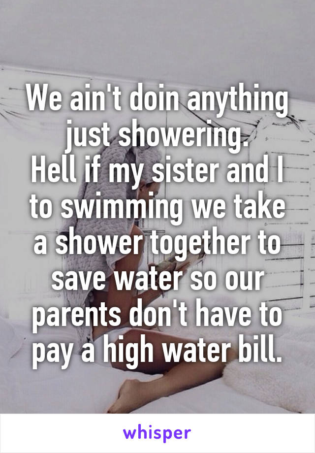 We ain't doin anything just showering.
Hell if my sister and I to swimming we take a shower together to save water so our parents don't have to pay a high water bill.