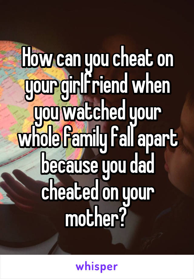 How can you cheat on your girlfriend when you watched your whole family fall apart because you dad cheated on your mother? 