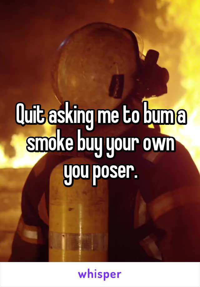 Quit asking me to bum a smoke buy your own you poser.