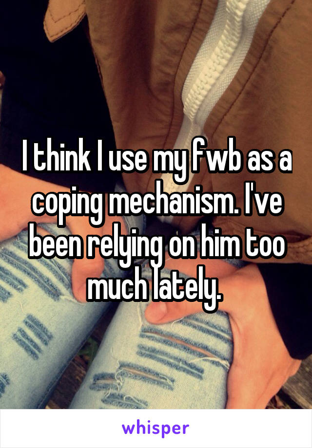 I think I use my fwb as a coping mechanism. I've been relying on him too much lately. 