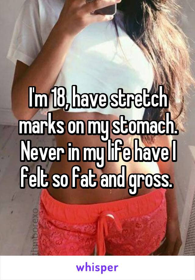 I'm 18, have stretch marks on my stomach. Never in my life have I felt so fat and gross. 