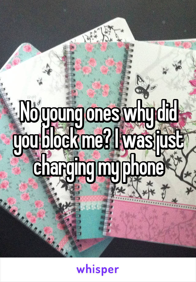 No young ones why did you block me? I was just charging my phone