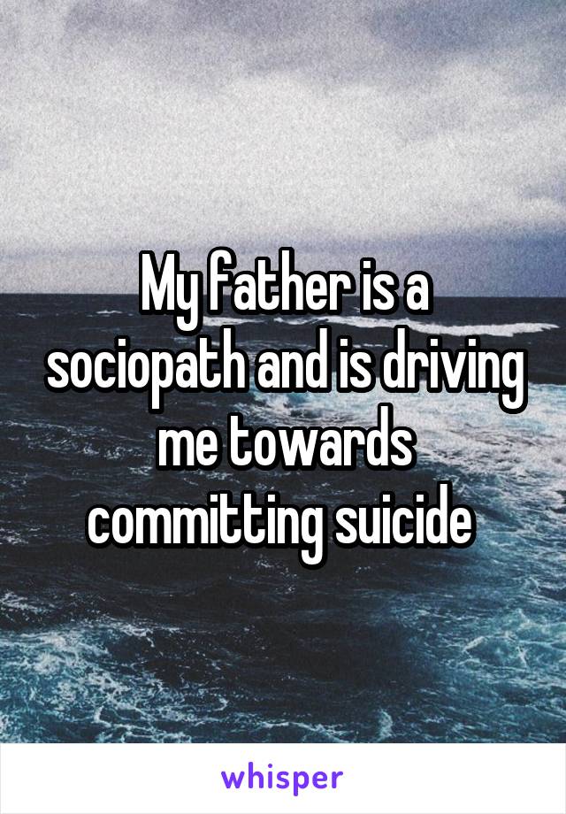 My father is a sociopath and is driving me towards committing suicide 