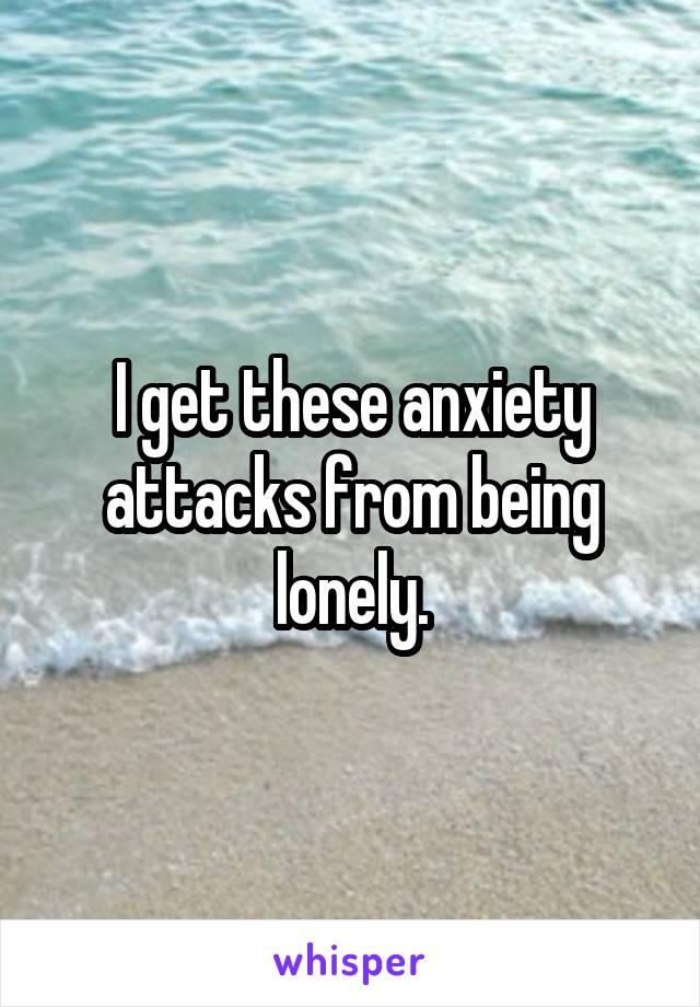 I get these anxiety attacks from being lonely.