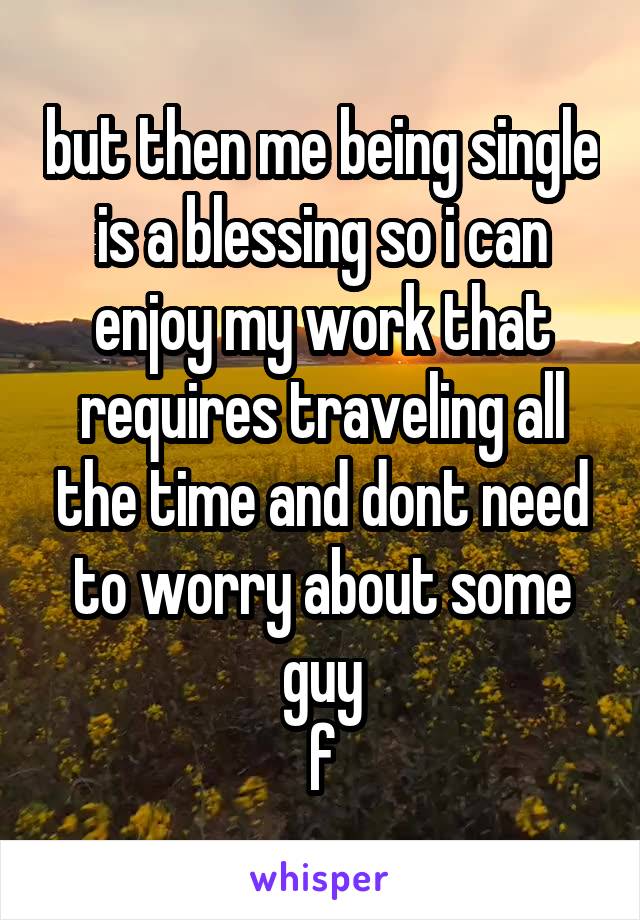 but then me being single is a blessing so i can enjoy my work that requires traveling all the time and dont need to worry about some guy
f