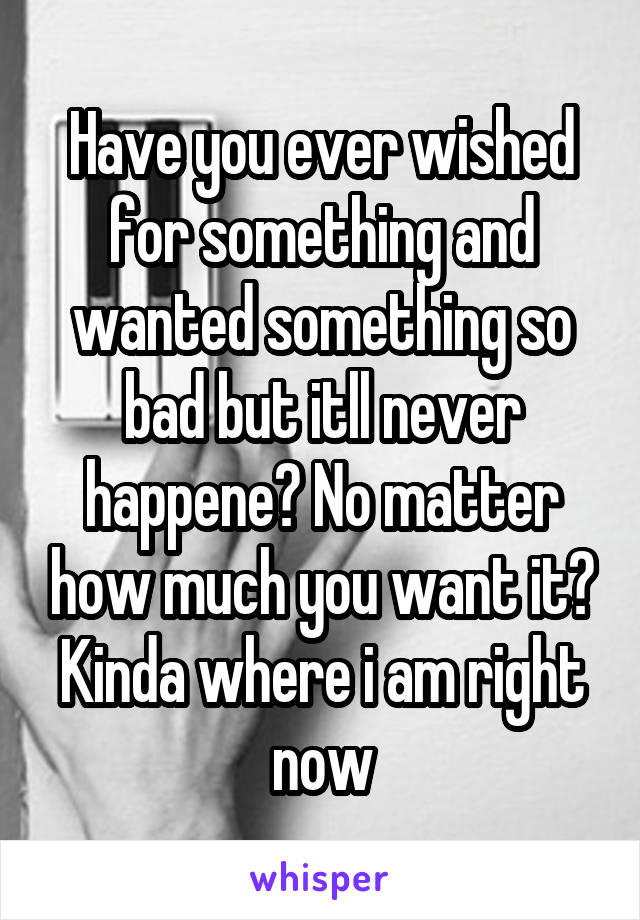 Have you ever wished for something and wanted something so bad but itll never happene? No matter how much you want it? Kinda where i am right now