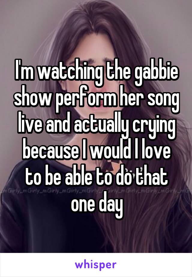 I'm watching the gabbie show perform her song live and actually crying because I would l love to be able to do that one day