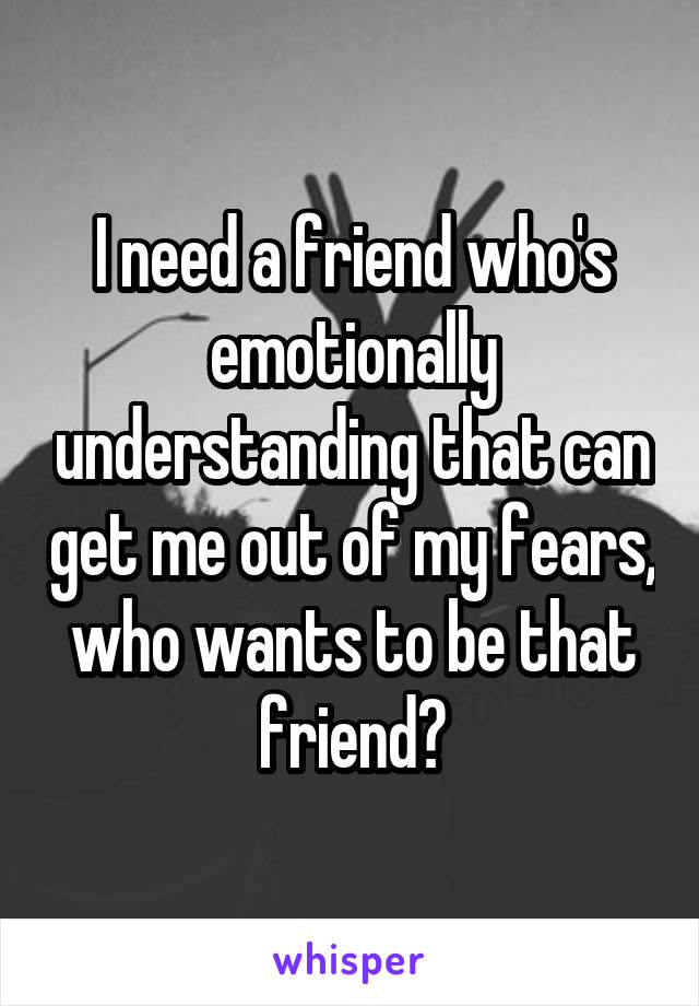 I need a friend who's emotionally understanding that can get me out of my fears, who wants to be that friend?