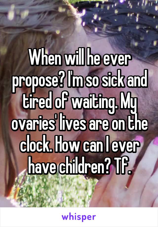 When will he ever propose? I'm so sick and tired of waiting. My ovaries' lives are on the clock. How can I ever have children? Tf.