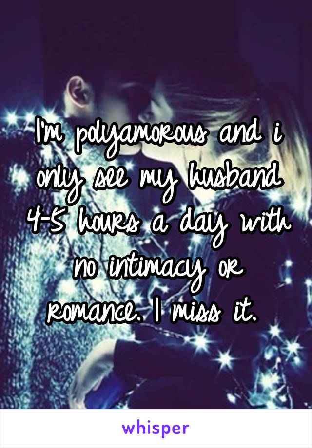 I'm polyamorous and i only see my husband 4-5 hours a day with no intimacy or romance. I miss it. 